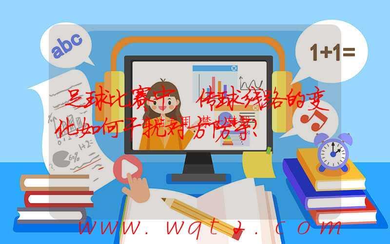 足球比赛中，传球线路的变化如何干扰对方防守？